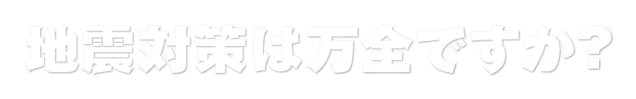 地震対策は万全ですか?