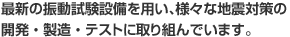 最新の振動試験設備を用い、様々な地震対策の開発・製造・テストに取り組んでいます。
