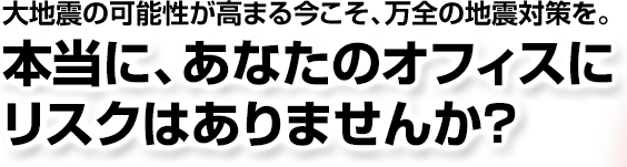 大地震の可能性が高まる今こそ、万全の地震対策を。本当に、あなたのオフィスにリスクはありませんか？