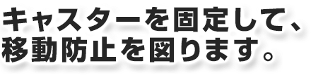 キャスターを固定して、移動防止を図ります。