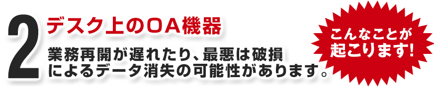 デスク上のＯＡ機器 業務再開が遅れたり、最悪は破損によるデータ消失の可能性があります。