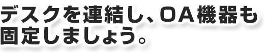 デスクを連結し、ＯＡ機器も固定しましょう。