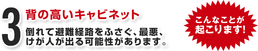 背の高いキャビネット 倒れて避難経路をふさぐ、最悪、けが人が出る可能性があります。